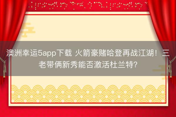 澳洲幸运5app下载 火箭豪赌哈登再战江湖！三老带俩新秀能否激活杜兰特？