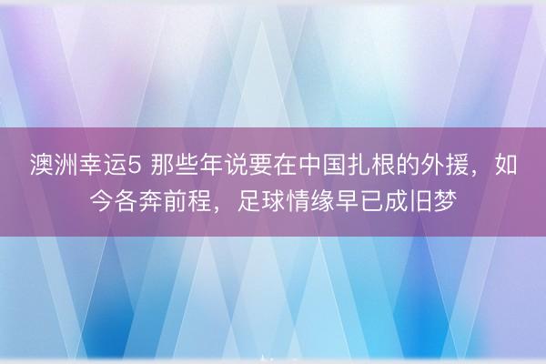 澳洲幸运5 那些年说要在中国扎根的外援，如今各奔前程，足球情缘早已成旧梦