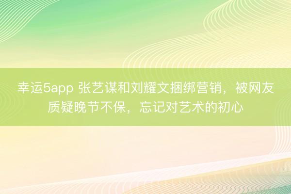 幸运5app 张艺谋和刘耀文捆绑营销，被网友质疑晚节不保，忘记对艺术的初心