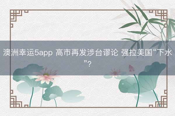 澳洲幸运5app 高市再发涉台谬论 强拉美国“下水”？