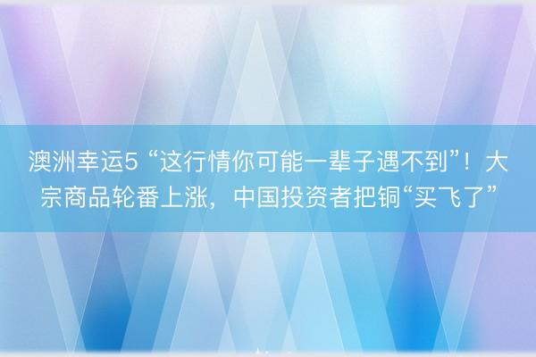 澳洲幸运5 “这行情你可能一辈子遇不到”！大宗商品轮番上涨，中国投资者把铜“买飞了”