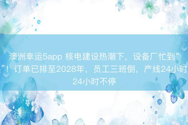 澳洲幸运5app 核电建设热潮下,设备厂忙到“飞起”!订单已排至2028年,员工三班倒,产线24小时不停