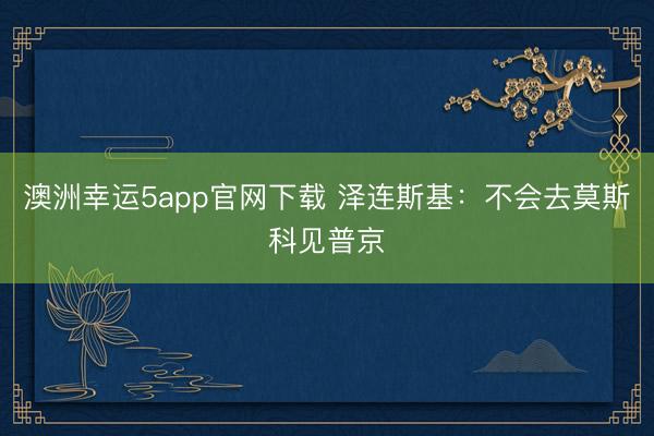 澳洲幸运5app官网下载 泽连斯基：不会去莫斯科见普京