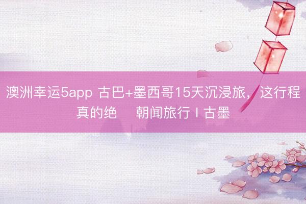 澳洲幸运5app 古巴+墨西哥15天沉浸旅,这行程真的绝️ 朝闻旅行 I 古墨