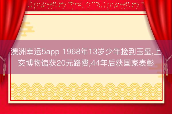 澳洲幸运5app 1968年13岁少年捡到玉玺,上交博物馆获20元路费,44年后获国家表彰