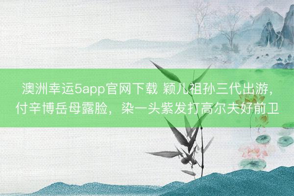 澳洲幸运5app官网下载 颖儿祖孙三代出游,付辛博岳母露脸,染一头紫发打高尔夫好前卫