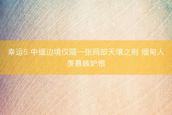 幸运5 中缅边境仅隔一张网却天壤之别 缅甸人羡慕嫉妒恨