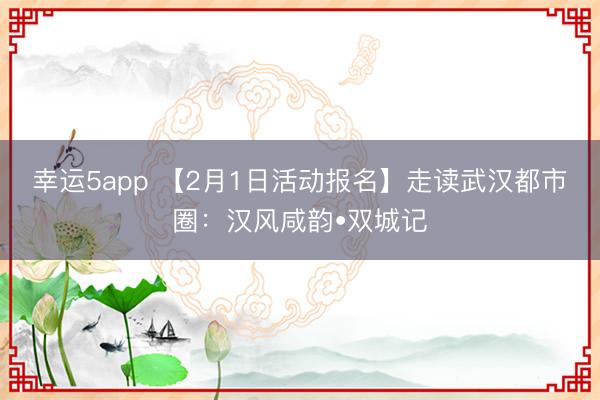 幸运5app 【2月1日活动报名】走读武汉都市圈：汉风咸韵•双城记