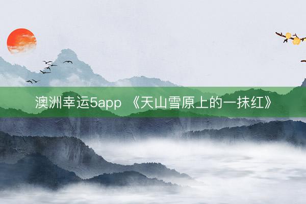 澳洲幸运5app 《天山雪原上的一抹红》