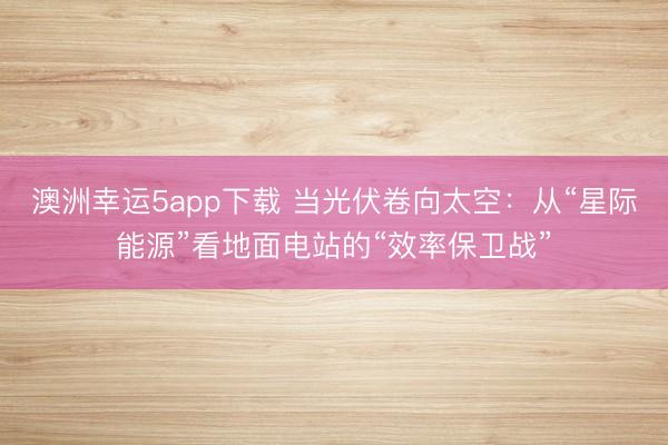 澳洲幸运5app下载 当光伏卷向太空：从“星际能源”看地面电站的“效率保卫战”