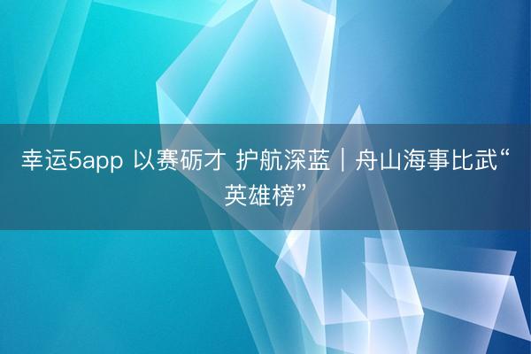 幸运5app 以赛砺才 护航深蓝｜舟山海事比武“英雄榜”
