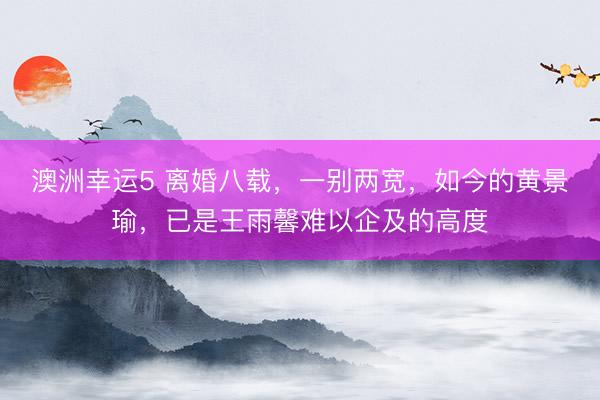 澳洲幸运5 离婚八载，一别两宽，如今的黄景瑜，已是王雨馨难以企及的高度