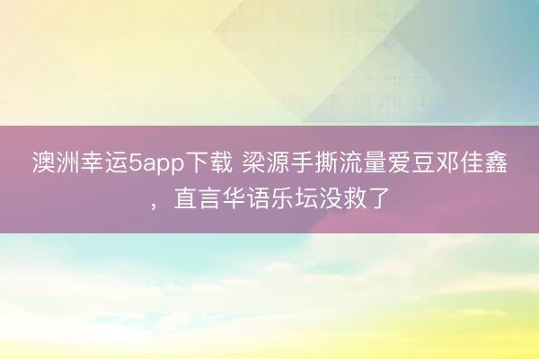 澳洲幸运5app下载 梁源手撕流量爱豆邓佳鑫，直言华语乐坛没救了