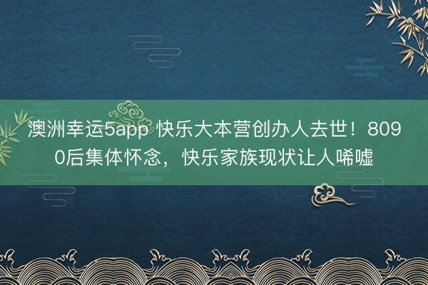 澳洲幸运5app 快乐大本营创办人去世！8090后集体怀念，快乐家族现状让人唏嘘