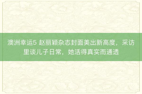 澳洲幸运5 赵丽颖杂志封面美出新高度，采访里谈儿子日常，她活得真实而通透