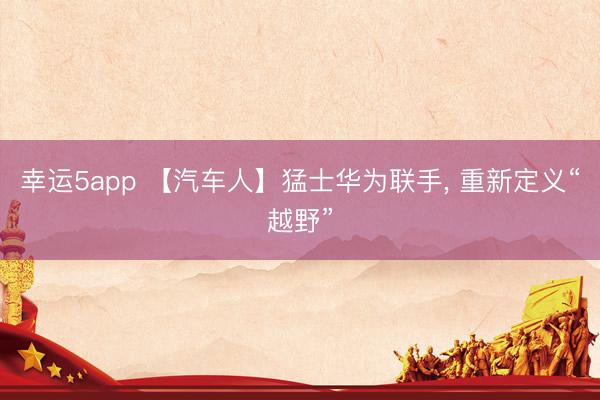 幸运5app 【汽车人】猛士华为联手， 重新定义“越野”