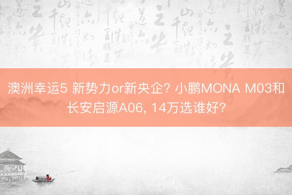 澳洲幸运5 新势力or新央企? 小鹏MONA M03和长安启源A06， 14万选谁好?