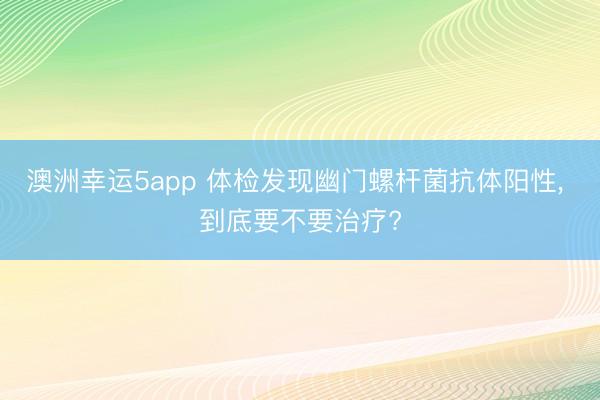 澳洲幸运5app 体检发现幽门螺杆菌抗体阳性， 到底要不要治疗?