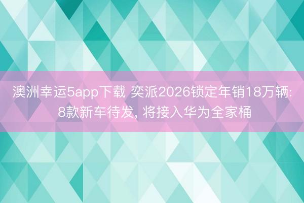 澳洲幸运5app下载 奕派2026锁定年销18万辆: 8款新车待发， 将接入华为全家桶