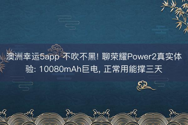 澳洲幸运5app 不吹不黑! 聊荣耀Power2真实体验: 10080mAh巨电， 正常用能撑三天