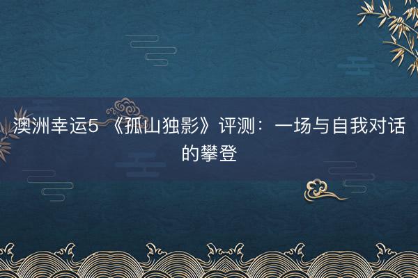 澳洲幸运5 《孤山独影》评测：一场与自我对话的攀登