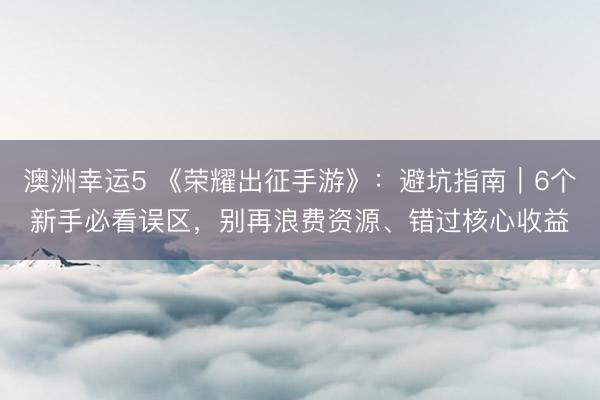 澳洲幸运5 《荣耀出征手游》：避坑指南｜6个新手必看误区，别再浪费资源、错过核心收益