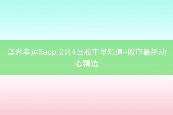 澳洲幸运5app 2月4日股市早知道-股市最新动态精选