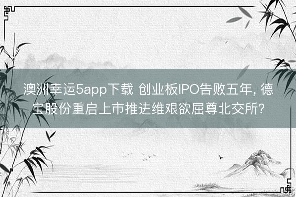 澳洲幸运5app下载 创业板IPO告败五年, 德宝股份重启上市推进维艰欲屈尊北交所?