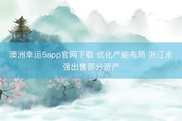 澳洲幸运5app官网下载 优化产能布局 浙江永强出售部分资产