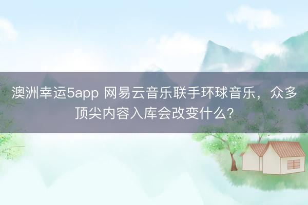 澳洲幸运5app 网易云音乐联手环球音乐，众多顶尖内容入库会改变什么？