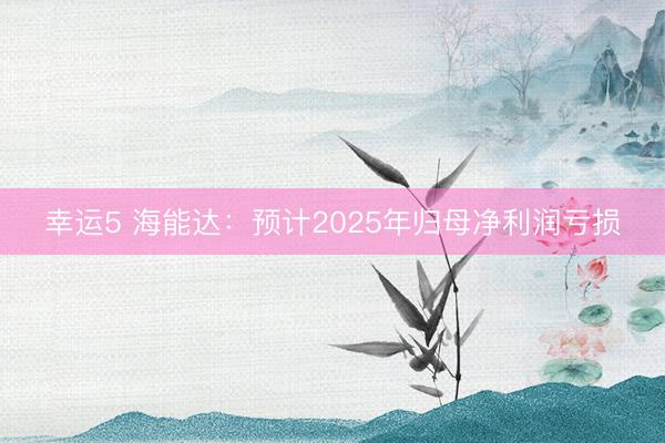 幸运5 海能达:预计2025年归母净利润亏损