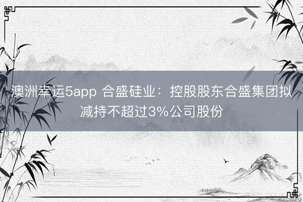 澳洲幸运5app 合盛硅业：控股股东合盛集团拟减持不超过3%公司股份