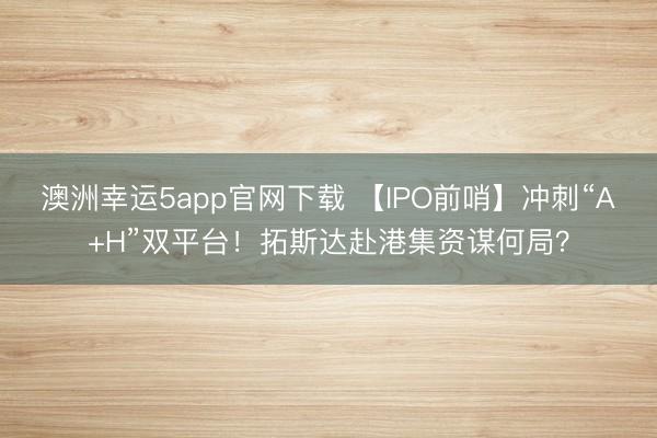 澳洲幸运5app官网下载 【IPO前哨】冲刺“A+H”双平台!拓斯达赴港集资谋何局?