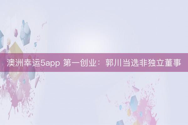 澳洲幸运5app 第一创业:郭川当选非独立董事