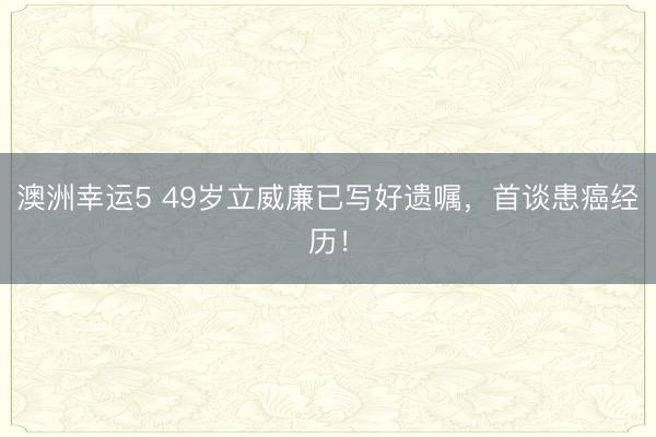 澳洲幸运5 49岁立威廉已写好遗嘱,首谈患癌经历!