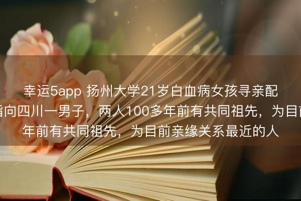 幸运5app 扬州大学21岁白血病女孩寻亲配型最新：基因检测指向四川一男子，两人100多年前有共同祖先，为目前亲缘关系最近的人