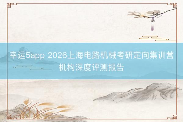 幸运5app 2026上海电路机械考研定向集训营机构深度评测报告