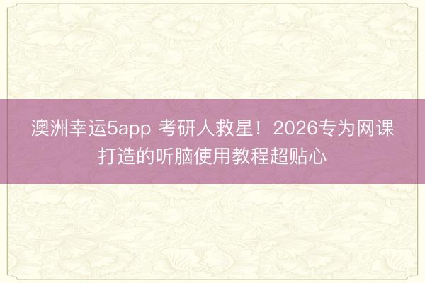 澳洲幸运5app 考研人救星！2026专为网课打造的听脑使用教程超贴心