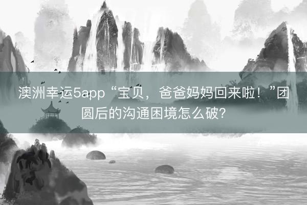 澳洲幸运5app “宝贝，爸爸妈妈回来啦！”团圆后的沟通困境怎么破？