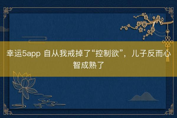幸运5app 自从我戒掉了“控制欲”，儿子反而心智成熟了