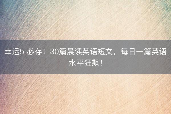 幸运5 必存！30篇晨读英语短文，每日一篇英语水平狂飙！