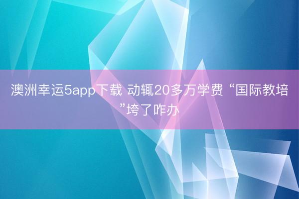 澳洲幸运5app下载 动辄20多万学费 “国际教培”垮了咋办