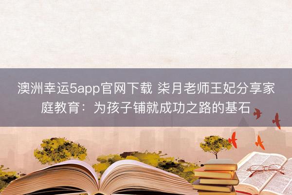 澳洲幸运5app官网下载 柒月老师王妃分享家庭教育：为孩子铺就成功之路的基石