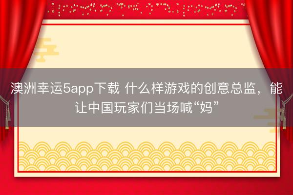 澳洲幸运5app下载 什么样游戏的创意总监，能让中国玩家们当场喊“妈”