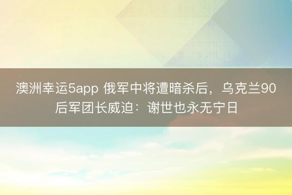 澳洲幸运5app 俄军中将遭暗杀后，乌克兰90后军团长威迫：谢世也永无宁日
