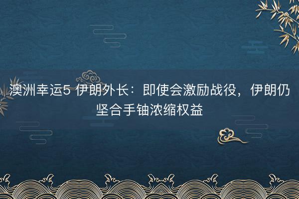 澳洲幸运5 伊朗外长：即使会激励战役，伊朗仍坚合手铀浓缩权益