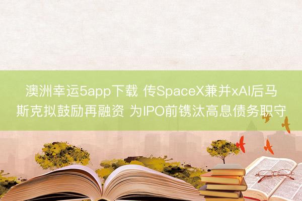 澳洲幸运5app下载 传SpaceX兼并xAI后马斯克拟鼓励再融资 为IPO前镌汰高息债务职守