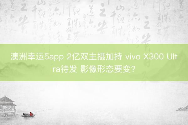 澳洲幸运5app 2亿双主摄加持 vivo X300 Ultra待发 影像形态要变?