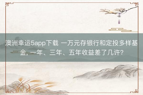 澳洲幸运5app下载 一万元存银行和定投多样基金, 一年、三年、五年收益差了几许?