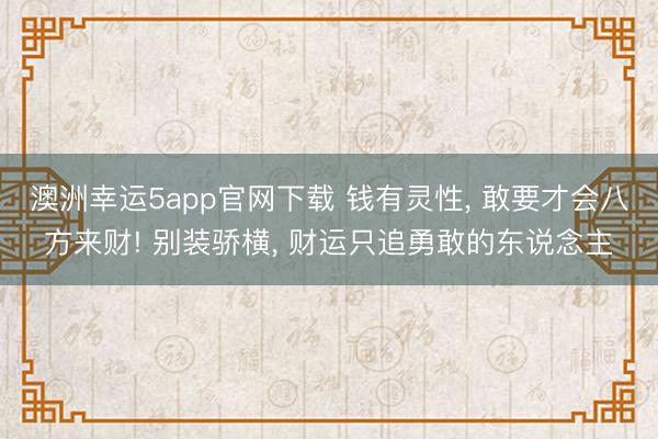 澳洲幸运5app官网下载 钱有灵性， 敢要才会八方来财! 别装骄横， 财运只追勇敢的东说念主